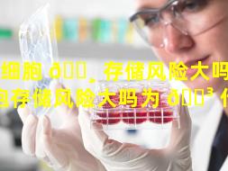 干细胞 🕸 存储风险大吗（干细胞存储风险大吗为 🐳 什么）